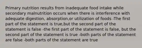 Primary nutrition results from inadequate food intake while secondary malnutrition occurs when there is interference with adequate digestion, absorption,or utilization of foods -The first part of the statement is true,but the second part of the statement is false -the first part of the statement is false, but the second part of the statement is true -both parts of the statement are false -both parts of the statement are true