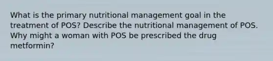 What is the primary nutritional management goal in the treatment of POS? Describe the nutritional management of POS. Why might a woman with POS be prescribed the drug metformin?