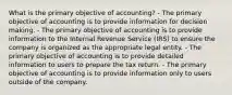 What is the primary objective of accounting? - The primary objective of accounting is to provide information for decision making. - The primary objective of accounting is to provide information to the Internal Revenue Service (IRS) to ensure the company is organized as the appropriate legal entity. - The primary objective of accounting is to provide detailed information to users to prepare the tax return. - The primary objective of accounting is to provide information only to users outside of the company.