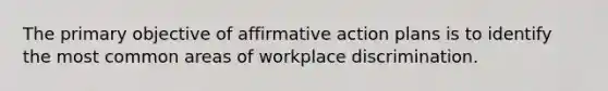 The primary objective of affirmative action plans is to identify the most common areas of workplace discrimination.