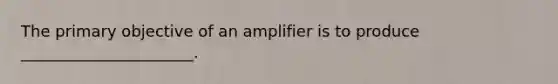 The primary objective of an amplifier is to produce ______________________.