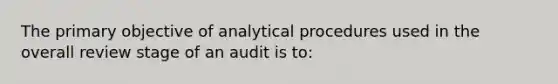 The primary objective of analytical procedures used in the overall review stage of an audit is to: