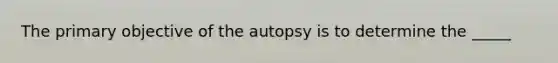 The primary objective of the autopsy is to determine the _____