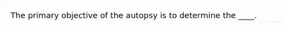 The primary objective of the autopsy is to determine the ____.