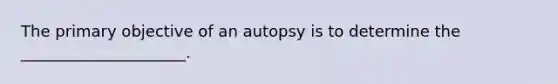 The primary objective of an autopsy is to determine the _____________________.