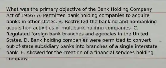 What was the primary objective of the Bank Holding Company Act of 1956? A. Permitted bank holding companies to acquire banks in other states. B. Restricted the banking and nonbanking acquisition activities of multibank holding companies. C. Regulated foreign bank branches and agencies in the United States. D. Bank holding companies were permitted to convert out-of-state subsidiary banks into branches of a single interstate bank. E. Allowed for the creation of a financial services holding company.