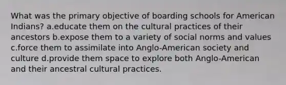 What was the primary objective of boarding schools for American Indians? a.educate them on the cultural practices of their ancestors b.expose them to a variety of social norms and values c.force them to assimilate into Anglo-American society and culture d.provide them space to explore both Anglo-American and their ancestral cultural practices.