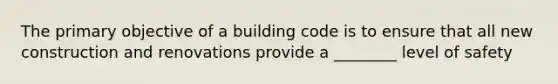 The primary objective of a building code is to ensure that all new construction and renovations provide a ________ level of safety