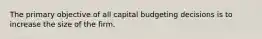 The primary objective of all capital budgeting decisions is to increase the size of the firm.