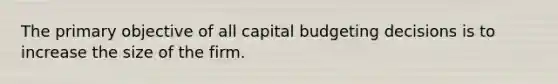 The primary objective of all capital budgeting decisions is to increase the size of the firm.