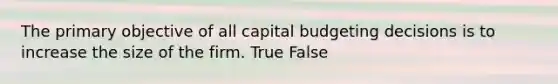 The primary objective of all capital budgeting decisions is to increase the size of the firm. True False