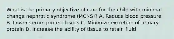 What is the primary objective of care for the child with minimal change nephrotic syndrome (MCNS)? A. Reduce <a href='https://www.questionai.com/knowledge/kD0HacyPBr-blood-pressure' class='anchor-knowledge'>blood pressure</a> B. Lower serum protein levels C. Minimize excretion of urinary protein D. Increase the ability of tissue to retain fluid