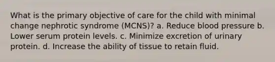 What is the primary objective of care for the child with minimal change nephrotic syndrome (MCNS)? a. Reduce blood pressure b. Lower serum protein levels. c. Minimize excretion of urinary protein. d. Increase the ability of tissue to retain fluid.