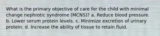 What is the primary objective of care for the child with minimal change nephrotic syndrome (MCNS)? a. Reduce blood pressure. b. Lower serum protein levels. c. Minimize excretion of urinary protein. d. Increase the ability of tissue to retain fluid.