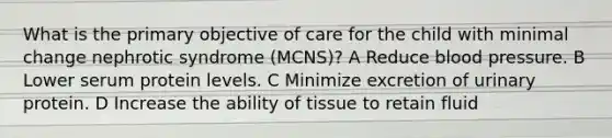 What is the primary objective of care for the child with minimal change nephrotic syndrome (MCNS)? A Reduce blood pressure. B Lower serum protein levels. C Minimize excretion of urinary protein. D Increase the ability of tissue to retain fluid