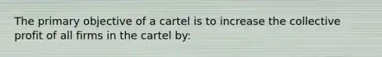 The primary objective of a cartel is to increase the collective profit of all firms in the cartel by: