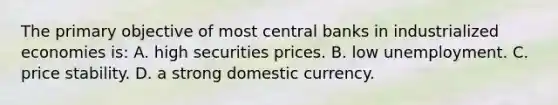 The primary objective of most central banks in industrialized economies is: A. high securities prices. B. low unemployment. C. price stability. D. a strong domestic currency.