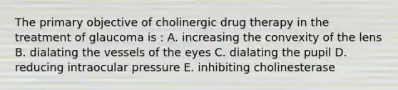 The primary objective of cholinergic drug therapy in the treatment of glaucoma is : A. increasing the convexity of the lens B. dialating the vessels of the eyes C. dialating the pupil D. reducing intraocular pressure E. inhibiting cholinesterase