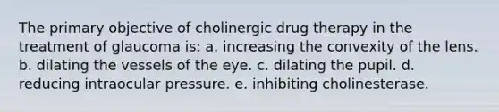 The primary objective of cholinergic drug therapy in the treatment of glaucoma is: a. increasing the convexity of the lens. b. dilating the vessels of the eye. c. dilating the pupil. d. reducing intraocular pressure. e. inhibiting cholinesterase.