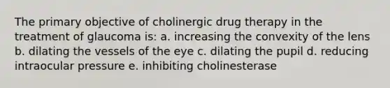 The primary objective of cholinergic drug therapy in the treatment of glaucoma is: a. increasing the convexity of the lens b. dilating the vessels of the eye c. dilating the pupil d. reducing intraocular pressure e. inhibiting cholinesterase