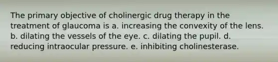 The primary objective of cholinergic drug therapy in the treatment of glaucoma is a. increasing the convexity of the lens. b. dilating the vessels of the eye. c. dilating the pupil. d. reducing intraocular pressure. e. inhibiting cholinesterase.