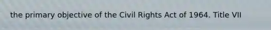 the primary objective of the Civil Rights Act of 1964. Title VII