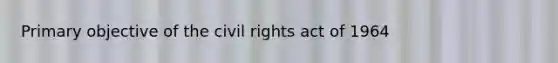 Primary objective of the civil rights act of 1964