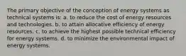 The primary objective of the conception of energy systems as technical systems is: a. to reduce the cost of energy resources and technologies. b. to attain allocative efficiency of energy resources. c. to achieve the highest possible technical efficiency for energy systems. d. to minimize the environmental impact of energy systems.