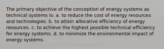 The primary objective of the conception of energy systems as technical systems is: a. to reduce the cost of energy resources and technologies. b. to attain allocative efficiency of energy resources. c. to achieve the highest possible technical efficiency for energy systems. d. to minimize the environmental impact of energy systems.