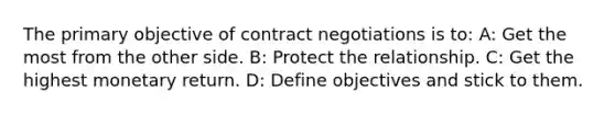 The primary objective of contract negotiations is to: A: Get the most from the other side. B: Protect the relationship. C: Get the highest monetary return. D: Define objectives and stick to them.