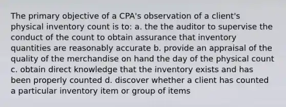 The primary objective of a CPA's observation of a client's physical inventory count is to: a. the the auditor to supervise the conduct of the count to obtain assurance that inventory quantities are reasonably accurate b. provide an appraisal of the quality of the merchandise on hand the day of the physical count c. obtain direct knowledge that the inventory exists and has been properly counted d. discover whether a client has counted a particular inventory item or group of items