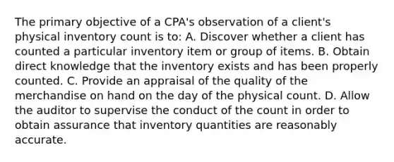 The primary objective of a CPA's observation of a client's physical inventory count is to: A. Discover whether a client has counted a particular inventory item or group of items. B. Obtain direct knowledge that the inventory exists and has been properly counted. C. Provide an appraisal of the quality of the merchandise on hand on the day of the physical count. D. Allow the auditor to supervise the conduct of the count in order to obtain assurance that inventory quantities are reasonably accurate.