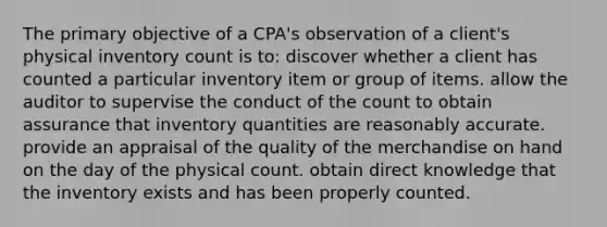 The primary objective of a CPA's observation of a client's physical inventory count is to: discover whether a client has counted a particular inventory item or group of items. allow the auditor to supervise the conduct of the count to obtain assurance that inventory quantities are reasonably accurate. provide an appraisal of the quality of the merchandise on hand on the day of the physical count. obtain direct knowledge that the inventory exists and has been properly counted.