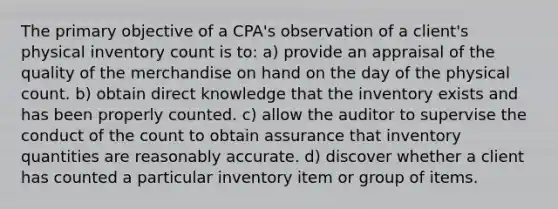 The primary objective of a CPA's observation of a client's physical inventory count is to: a) provide an appraisal of the quality of the merchandise on hand on the day of the physical count. b) obtain direct knowledge that the inventory exists and has been properly counted. c) allow the auditor to supervise the conduct of the count to obtain assurance that inventory quantities are reasonably accurate. d) discover whether a client has counted a particular inventory item or group of items.