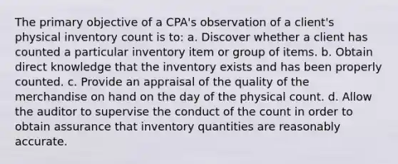 The primary objective of a CPA's observation of a client's physical inventory count is to: a. Discover whether a client has counted a particular inventory item or group of items. b. Obtain direct knowledge that the inventory exists and has been properly counted. c. Provide an appraisal of the quality of the merchandise on hand on the day of the physical count. d. Allow the auditor to supervise the conduct of the count in order to obtain assurance that inventory quantities are reasonably accurate.