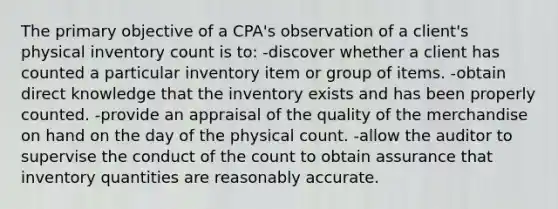 The primary objective of a CPA's observation of a client's physical inventory count is to: -discover whether a client has counted a particular inventory item or group of items. -obtain direct knowledge that the inventory exists and has been properly counted. -provide an appraisal of the quality of the merchandise on hand on the day of the physical count. -allow the auditor to supervise the conduct of the count to obtain assurance that inventory quantities are reasonably accurate.