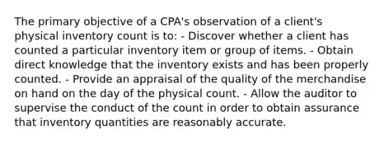 The primary objective of a CPA's observation of a client's physical inventory count is to: - Discover whether a client has counted a particular inventory item or group of items. - Obtain direct knowledge that the inventory exists and has been properly counted. - Provide an appraisal of the quality of the merchandise on hand on the day of the physical count. - Allow the auditor to supervise the conduct of the count in order to obtain assurance that inventory quantities are reasonably accurate.