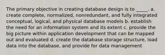 The primary objective in creating database design is to _____. a. create complete, normalized, nonredundant, and fully integrated conceptual, logical, and physical database models b. establish the need for an information system and its extent c. provide the big picture within application development that can be mapped out and evaluated d. create the database storage structure, load data into the database, and provide for data management