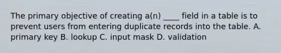 The primary objective of creating a(n) ____ field in a table is to prevent users from entering duplicate records into the table. A. primary key B. lookup C. input mask D. validation