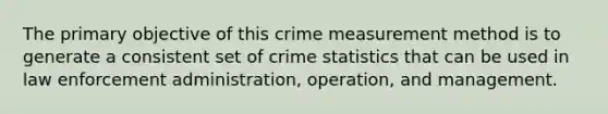 The primary objective of this crime measurement method is to generate a consistent set of crime statistics that can be used in law enforcement administration, operation, and management.