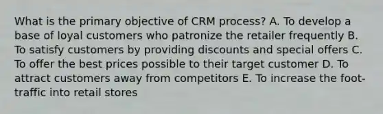 What is the primary objective of CRM process? A. To develop a base of loyal customers who patronize the retailer frequently B. To satisfy customers by providing discounts and special offers C. To offer the best prices possible to their target customer D. To attract customers away from competitors E. To increase the foot-traffic into retail stores