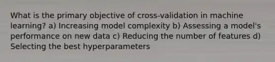 What is the primary objective of cross-validation in machine learning? a) Increasing model complexity b) Assessing a model's performance on new data c) Reducing the number of features d) Selecting the best hyperparameters