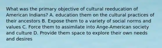 What was the primary objective of cultural reeducation of American Indians? A. education them on the cultural practices of their ancestors B. Expose them to a variety of social norms and values C. Force them to assimilate into Ange-American society and culture D. Provide them space to explore their own needs and desires