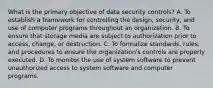 What is the primary objective of data security controls? A. To establish a framework for controlling the design, security, and use of computer programs throughout an organization. B. To ensure that storage media are subject to authorization prior to access, change, or destruction. C. To formalize standards, rules, and procedures to ensure the organization's controls are properly executed. D. To monitor the use of system software to prevent unauthorized access to system software and computer programs.