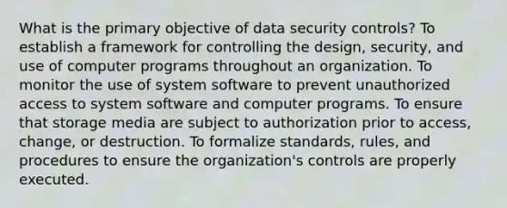 What is the primary objective of data security controls? To establish a framework for controlling the design, security, and use of computer programs throughout an organization. To monitor the use of system software to prevent unauthorized access to system software and computer programs. To ensure that storage media are subject to authorization prior to access, change, or destruction. To formalize standards, rules, and procedures to ensure the organization's controls are properly executed.