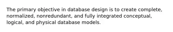 The primary objective in database design is to create complete, normalized, nonredundant, and fully integrated conceptual, logical, and physical database models.