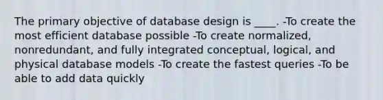 The primary objective of database design is ____. -To create the most efficient database possible -To create normalized, nonredundant, and fully integrated conceptual, logical, and physical database models -To create the fastest queries -To be able to add data quickly