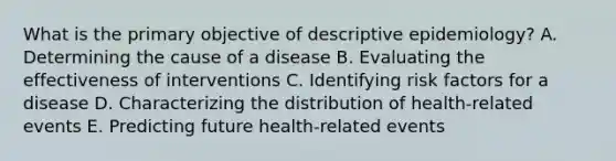 What is the primary objective of descriptive epidemiology? A. Determining the cause of a disease B. Evaluating the effectiveness of interventions C. Identifying risk factors for a disease D. Characterizing the distribution of health-related events E. Predicting future health-related events