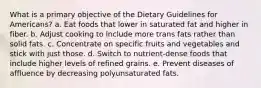 What is a primary objective of the Dietary Guidelines for Americans? a. Eat foods that lower in saturated fat and higher in fiber. b. Adjust cooking to include more trans fats rather than solid fats. c. Concentrate on specific fruits and vegetables and stick with just those. d. Switch to nutrient-dense foods that include higher levels of refined grains. e. Prevent diseases of affluence by decreasing polyunsaturated fats.