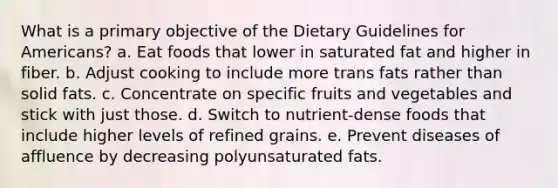 What is a primary objective of the Dietary Guidelines for Americans? a. Eat foods that lower in saturated fat and higher in fiber. b. Adjust cooking to include more trans fats rather than solid fats. c. Concentrate on specific fruits and vegetables and stick with just those. d. Switch to nutrient-dense foods that include higher levels of refined grains. e. Prevent diseases of affluence by decreasing polyunsaturated fats.